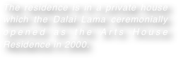 The residence is in a private house which the Dalai Lama ceremonially opened as the Arts House Residence in 2000.